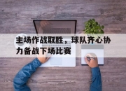 米兰体育登录-包含主场作战取胜，球队齐心协力备战下场比赛的词条