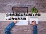米兰体育网页-柏林赫塔球员完成帽子戏法，成为焦点人物的简单介绍