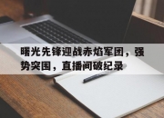 米兰体育官网登录入口-曙光先锋迎战赤焰军团，强势突围，直播间破纪录