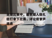 米兰体育-关键比赛中，暮色猎人稳扎稳打拿下比赛，评论席掌声连连