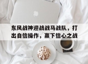 米兰体育官方网站-包含东风战神迎战战马战队，打出自信操作，赢下信心之战的词条