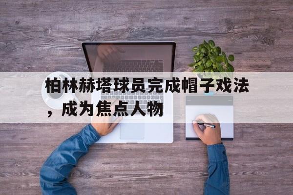 柏林赫塔球员完成帽子戏法，成为焦点人物的简单介绍