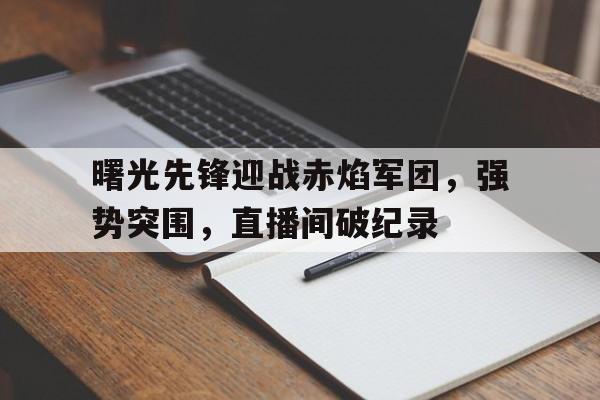 曙光先锋迎战赤焰军团，强势突围，直播间破纪录