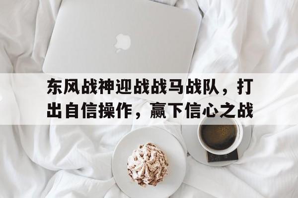 包含东风战神迎战战马战队，打出自信操作，赢下信心之战的词条