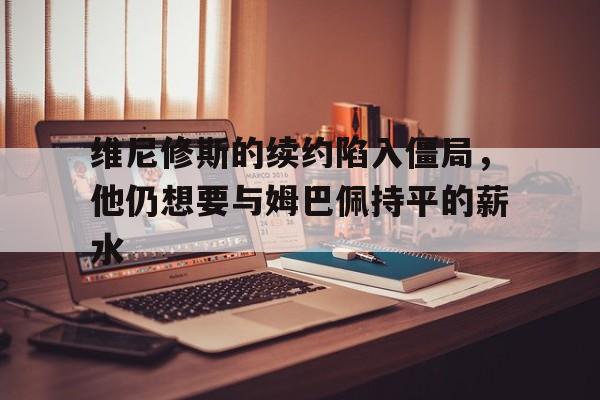 包含维尼修斯的续约陷入僵局，他仍想要与姆巴佩持平的薪水的词条